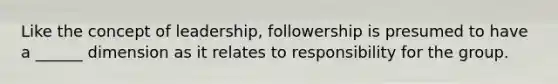 Like the concept of leadership, followership is presumed to have a ______ dimension as it relates to responsibility for the group.