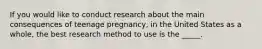 If you would like to conduct research about the main consequences of teenage pregnancy, in the United States as a whole, the best research method to use is the _____.