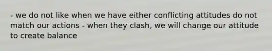 - we do not like when we have either conflicting attitudes do not match our actions - when they clash, we will change our attitude to create balance