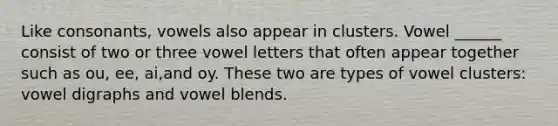 Like consonants, vowels also appear in clusters. Vowel ______ consist of two or three vowel letters that often appear together such as ou, ee, ai,and oy. These two are types of vowel clusters: vowel digraphs and vowel blends.