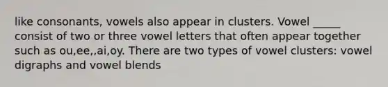 like consonants, vowels also appear in clusters. Vowel _____ consist of two or three vowel letters that often appear together such as ou,ee,,ai,oy. There are two types of vowel clusters: vowel digraphs and vowel blends