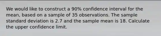 We would like to construct a 90% confidence interval for the mean, based on a sample of 35 observations. The sample standard deviation is 2.7 and the sample mean is 18. Calculate the upper confidence limit.