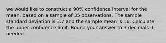 we would like to construct a 90% confidence interval for the mean, based on a sample of 35 observations. The sample standard deviation is 3.7 and the sample mean is 16. Calculate the upper confidence limit. Round your answer to 3 decimals if needed.