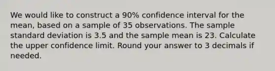 We would like to construct a 90% confidence interval for the mean, based on a sample of 35 observations. The sample standard deviation is 3.5 and the sample mean is 23. Calculate the upper confidence limit. Round your answer to 3 decimals if needed.