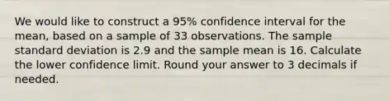 We would like to construct a 95% confidence interval for the mean, based on a sample of 33 observations. The sample standard deviation is 2.9 and the sample mean is 16. Calculate the lower confidence limit. Round your answer to 3 decimals if needed.