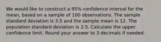 We would like to construct a 95% confidence interval for the mean, based on a sample of 100 observations. The sample <a href='https://www.questionai.com/knowledge/kqGUr1Cldy-standard-deviation' class='anchor-knowledge'>standard deviation</a> is 3.5 and the sample mean is 12. The population standard deviation is 2.5. Calculate the upper confidence limit. Round your answer to 3 decimals if needed.