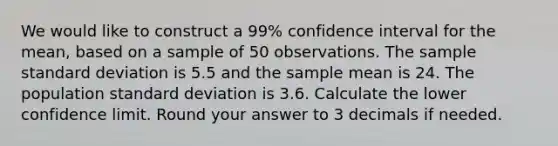 We would like to construct a 99% confidence interval for the mean, based on a sample of 50 observations. The sample standard deviation is 5.5 and the sample mean is 24. The population standard deviation is 3.6. Calculate the lower confidence limit. Round your answer to 3 decimals if needed.