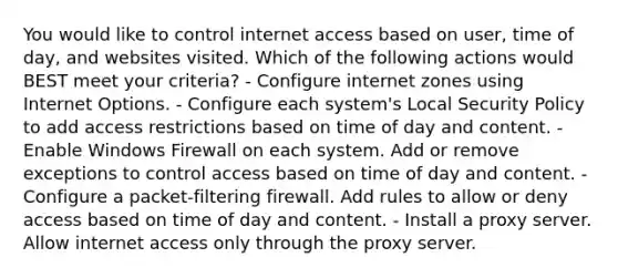 You would like to control internet access based on user, time of day, and websites visited. Which of the following actions would BEST meet your criteria? - Configure internet zones using Internet Options. - Configure each system's Local Security Policy to add access restrictions based on time of day and content. - Enable Windows Firewall on each system. Add or remove exceptions to control access based on time of day and content. - Configure a packet-filtering firewall. Add rules to allow or deny access based on time of day and content. - Install a proxy server. Allow internet access only through the proxy server.