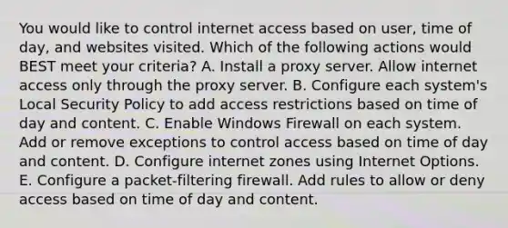 You would like to control internet access based on user, time of day, and websites visited. Which of the following actions would BEST meet your criteria? A. Install a proxy server. Allow internet access only through the proxy server. B. Configure each system's Local Security Policy to add access restrictions based on time of day and content. C. Enable Windows Firewall on each system. Add or remove exceptions to control access based on time of day and content. D. Configure internet zones using Internet Options. E. Configure a packet-filtering firewall. Add rules to allow or deny access based on time of day and content.