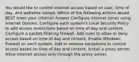 You would like to control internet access based on user, time of day, and websites visited. Which of the following actions would BEST meet your criteria? Answer Configure internet zones using Internet Options. Configure each system's Local Security Policy to add access restrictions based on time of day and content. Configure a packet-filtering firewall. Add rules to allow or deny access based on time of day and content. Enable Windows Firewall on each system. Add or remove exceptions to control access based on time of day and content. Install a proxy server. Allow internet access only through the proxy server.