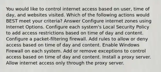 You would like to control internet access based on user, time of day, and websites visited. Which of the following actions would BEST meet your criteria? Answer Configure internet zones using Internet Options. Configure each system's Local Security Policy to add access restrictions based on time of day and content. Configure a packet-filtering firewall. Add rules to allow or deny access based on time of day and content. Enable Windows Firewall on each system. Add or remove exceptions to control access based on time of day and content. Install a proxy server. Allow internet access only through the proxy server.