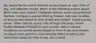 You would like to control internet access based on user, time of day, and websites visited. Which of the following actions would BEST meet your criteria? Configure internet zones using Internet Options. Configure a packet-filtering firewall. Add rules to allow or deny access based on time of day and content. Install a proxy server. Allow internet access only through the proxy server. Enable Windows Firewall on each system. Add or remove exceptions to control access based on time of day and content. Configure each system's Local Security Policy to add access restrictions based on time of day and content.