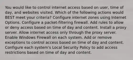 You would like to control internet access based on user, time of day, and websites visited. Which of the following actions would BEST meet your criteria? Configure internet zones using Internet Options. Configure a packet-filtering firewall. Add rules to allow or deny access based on time of day and content. Install a proxy server. Allow internet access only through the proxy server. Enable Windows Firewall on each system. Add or remove exceptions to control access based on time of day and content. Configure each system's Local Security Policy to add access restrictions based on time of day and content.