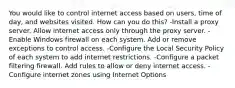 You would like to control internet access based on users, time of day, and websites visited. How can you do this? -Install a proxy server. Allow internet access only through the proxy server. -Enable Windows firewall on each system. Add or remove exceptions to control access. -Configure the Local Security Policy of each system to add internet restrictions. -Configure a packet filtering firewall. Add rules to allow or deny internet access. -Configure internet zones using Internet Options