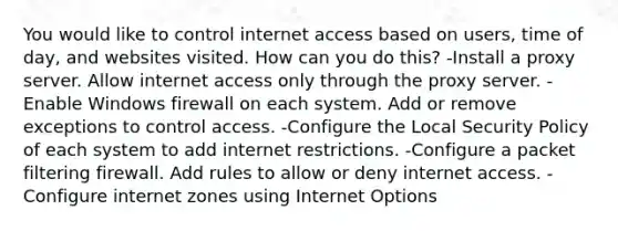 You would like to control internet access based on users, time of day, and websites visited. How can you do this? -Install a proxy server. Allow internet access only through the proxy server. -Enable Windows firewall on each system. Add or remove exceptions to control access. -Configure the Local Security Policy of each system to add internet restrictions. -Configure a packet filtering firewall. Add rules to allow or deny internet access. -Configure internet zones using Internet Options