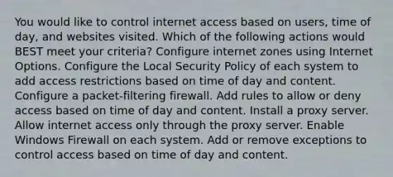 You would like to control internet access based on users, time of day, and websites visited. Which of the following actions would BEST meet your criteria? Configure internet zones using Internet Options. Configure the Local Security Policy of each system to add access restrictions based on time of day and content. Configure a packet-filtering firewall. Add rules to allow or deny access based on time of day and content. Install a proxy server. Allow internet access only through the proxy server. Enable Windows Firewall on each system. Add or remove exceptions to control access based on time of day and content.