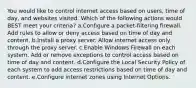 You would like to control internet access based on users, time of day, and websites visited. Which of the following actions would BEST meet your criteria? a.Configure a packet-filtering firewall. Add rules to allow or deny access based on time of day and content. b.Install a proxy server. Allow internet access only through the proxy server. c.Enable Windows Firewall on each system. Add or remove exceptions to control access based on time of day and content. d.Configure the Local Security Policy of each system to add access restrictions based on time of day and content. e.Configure internet zones using Internet Options.