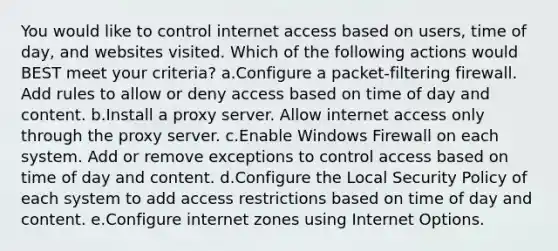 You would like to control internet access based on users, time of day, and websites visited. Which of the following actions would BEST meet your criteria? a.Configure a packet-filtering firewall. Add rules to allow or deny access based on time of day and content. b.Install a proxy server. Allow internet access only through the proxy server. c.Enable Windows Firewall on each system. Add or remove exceptions to control access based on time of day and content. d.Configure the Local Security Policy of each system to add access restrictions based on time of day and content. e.Configure internet zones using Internet Options.