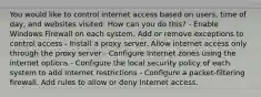 You would like to control internet access based on users, time of day, and websites visited. How can you do this? - Enable Windows Firewall on each system. Add or remove exceptions to control access - Install a proxy server. Allow internet access only through the proxy server - Configure Internet zones using the internet options - Configure the local security policy of each system to add Internet restrictions - Configure a packet-filtering firewall. Add rules to allow or deny Internet access.