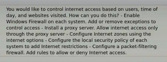 You would like to control internet access based on users, time of day, and websites visited. How can you do this? - Enable Windows Firewall on each system. Add or remove exceptions to control access - Install a proxy server. Allow internet access only through the proxy server - Configure Internet zones using the internet options - Configure the local security policy of each system to add Internet restrictions - Configure a packet-filtering firewall. Add rules to allow or deny Internet access.