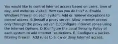 You would like to control Internet access based on users, time of day, and websites visited. How can you do this? A.)Enable Windows firewall on each system. Add or remove exceptions to control access. B.)Install a proxy server. Allow Internet access only through the proxy server. C.)Configure Internet zones using the Internet Options. D.)Configure the Local Security Policy of each system to add Internet restrictions. E.)Configure a packet-filtering firewall. Add rules to allow or deny Internet access.