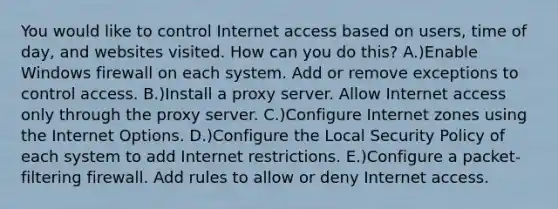 You would like to control Internet access based on users, time of day, and websites visited. How can you do this? A.)Enable Windows firewall on each system. Add or remove exceptions to control access. B.)Install a proxy server. Allow Internet access only through the proxy server. C.)Configure Internet zones using the Internet Options. D.)Configure the Local Security Policy of each system to add Internet restrictions. E.)Configure a packet-filtering firewall. Add rules to allow or deny Internet access.