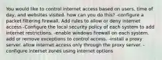 You would like to control internet access based on users, time of day, and websites visited. how can you do this? -configure a packet filtering firewall. Add rules to allow or deny internet access -Configure the local security policy of each system to add internet restrictions. -enable windows firewall on each system. add or remove exceptions to control access. -install a proxy server. allow internet access only through the proxy server. -configure internet zones using internet options