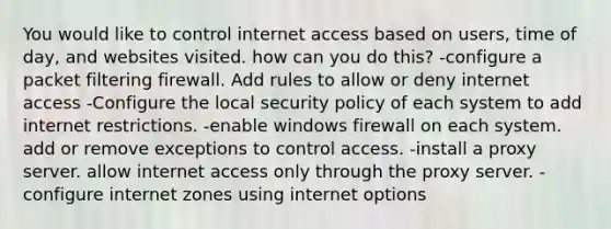 You would like to control internet access based on users, time of day, and websites visited. how can you do this? -configure a packet filtering firewall. Add rules to allow or deny internet access -Configure the local security policy of each system to add internet restrictions. -enable windows firewall on each system. add or remove exceptions to control access. -install a proxy server. allow internet access only through the proxy server. -configure internet zones using internet options