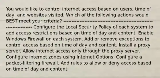 You would like to control internet access based on users, time of day, and websites visited. Which of the following actions would BEST meet your criteria? ----------------------------------------------------------------------- Configure the Local Security Policy of each system to add access restrictions based on time of day and content. Enable Windows Firewall on each system. Add or remove exceptions to control access based on time of day and content. Install a proxy server. Allow internet access only through the proxy server. Configure internet zones using Internet Options. Configure a packet-filtering firewall. Add rules to allow or deny access based on time of day and content.