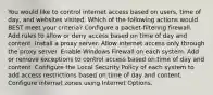 You would like to control internet access based on users, time of day, and websites visited. Which of the following actions would BEST meet your criteria? Configure a packet-filtering firewall. Add rules to allow or deny access based on time of day and content. Install a proxy server. Allow internet access only through the proxy server. Enable Windows Firewall on each system. Add or remove exceptions to control access based on time of day and content. Configure the Local Security Policy of each system to add access restrictions based on time of day and content. Configure internet zones using Internet Options.