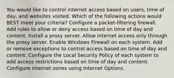 You would like to control internet access based on users, time of day, and websites visited. Which of the following actions would BEST meet your criteria? Configure a packet-filtering firewall. Add rules to allow or deny access based on time of day and content. Install a proxy server. Allow internet access only through the proxy server. Enable Windows Firewall on each system. Add or remove exceptions to control access based on time of day and content. Configure the Local Security Policy of each system to add access restrictions based on time of day and content. Configure internet zones using Internet Options.