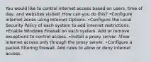 You would like to control internet access based on users, time of day, and websites visited. How can you do this? •Configure internet zones using Internet Options. •Configure the Local Security Policy of each system to add internet restrictions. •Enable Windows Firewall on each system. Add or remove exceptions to control access. •Install a proxy server. Allow internet access only through the proxy server. •Configure a packet filtering firewall. Add rules to allow or deny internet access.