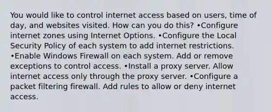 You would like to control internet access based on users, time of day, and websites visited. How can you do this? •Configure internet zones using Internet Options. •Configure the Local Security Policy of each system to add internet restrictions. •Enable Windows Firewall on each system. Add or remove exceptions to control access. •Install a proxy server. Allow internet access only through the proxy server. •Configure a packet filtering firewall. Add rules to allow or deny internet access.