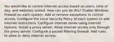 You would like to control internet access based on users, time of day, and websites visited. How can you do this? Enable Windows Firewall on each system. Add or remove exceptions to control access. Configure the Local Security Policy of each system to add internet restrictions. Configure internet zones using Internet Options. Install a proxy server. Allow internet access only through the proxy server. Configure a packet filtering firewall. Add rules to allow or deny internet access.