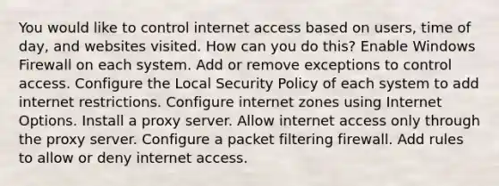 You would like to control internet access based on users, time of day, and websites visited. How can you do this? Enable Windows Firewall on each system. Add or remove exceptions to control access. Configure the Local Security Policy of each system to add internet restrictions. Configure internet zones using Internet Options. Install a proxy server. Allow internet access only through the proxy server. Configure a packet filtering firewall. Add rules to allow or deny internet access.