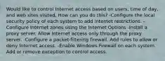 Would like to control Internet access based on users, time of day, and web sites visited. How can you do this? -Configure the local security policy of each system to add internet restrictions. -Configure Internet zones using the Internet Options -Install a proxy server. Allow Internet access only through the proxy server. -Configure a packet-filtering firewall. Add rules to allow or deny Internet access. -Enable Windows Firewall on each system. Add or remove exception to control access.