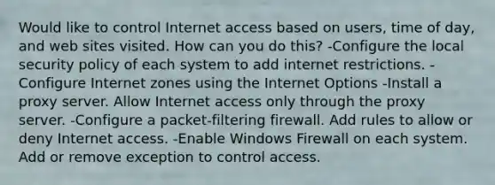 Would like to control Internet access based on users, time of day, and web sites visited. How can you do this? -Configure the local security policy of each system to add internet restrictions. -Configure Internet zones using the Internet Options -Install a proxy server. Allow Internet access only through the proxy server. -Configure a packet-filtering firewall. Add rules to allow or deny Internet access. -Enable Windows Firewall on each system. Add or remove exception to control access.