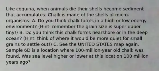 Like coquina, when animals die their shells become sediment that accumulates. Chalk is made of the shells of micro-organisms. A. Do you think chalk forms in a high or low energy environment? (Hint: remember the grain size is super duper tiny!) B. Do you think this chalk forms nearshore or in the deep ocean? (Hint: think of where it would be more quiet for small grains to settle out!) C. See the UNITED STATES map again. Sample 6D is a location where 100-million-year old chalk was found. Was sea level higher or lower at this location 100 million years ago?