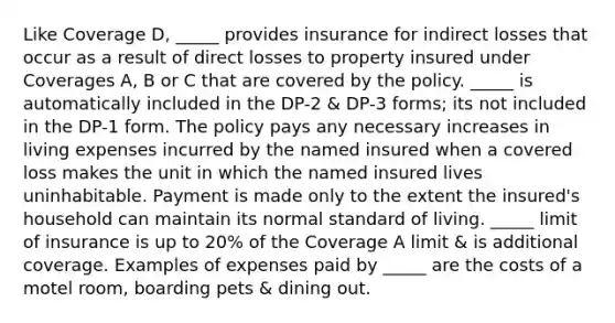 Like Coverage D, _____ provides insurance for indirect losses that occur as a result of direct losses to property insured under Coverages A, B or C that are covered by the policy. _____ is automatically included in the DP-2 & DP-3 forms; its not included in the DP-1 form. The policy pays any necessary increases in living expenses incurred by the named insured when a covered loss makes the unit in which the named insured lives uninhabitable. Payment is made only to the extent the insured's household can maintain its normal standard of living. _____ limit of insurance is up to 20% of the Coverage A limit & is additional coverage. Examples of expenses paid by _____ are the costs of a motel room, boarding pets & dining out.