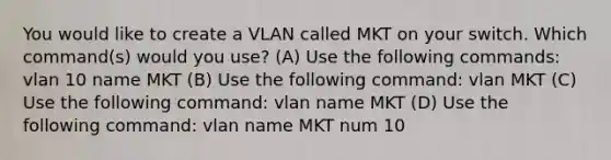 You would like to create a VLAN called MKT on your switch. Which command(s) would you use? (A) Use the following commands: vlan 10 name MKT (B) Use the following command: vlan MKT (C) Use the following command: vlan name MKT (D) Use the following command: vlan name MKT num 10