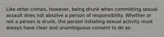 Like other crimes, however, being drunk when committing sexual assault does not absolve a person of responsibility. Whether or not a person is drunk, the person initiating sexual activity must always have clear and unambiguous consent to do so.