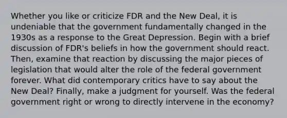 Whether you like or criticize FDR and the New Deal, it is undeniable that the government fundamentally changed in the 1930s as a response to the Great Depression. Begin with a brief discussion of FDR's beliefs in how the government should react. Then, examine that reaction by discussing the major pieces of legislation that would alter the role of the federal government forever. What did contemporary critics have to say about the New Deal? Finally, make a judgment for yourself. Was the federal government right or wrong to directly intervene in the economy?