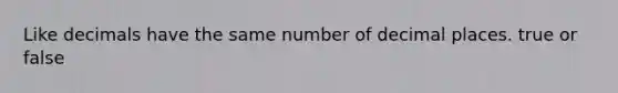 Like decimals have the same number of decimal places. true or false