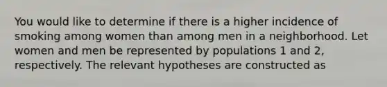 You would like to determine if there is a higher incidence of smoking among women than among men in a neighborhood. Let women and men be represented by populations 1 and 2, respectively. The relevant hypotheses are constructed as