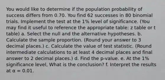 You would like to determine if the population probability of success differs from 0.70. You find 62 successes in 80 binomial trials. Implement the test at the 1% level of significance. (You may find it useful to reference the appropriate table: z table or t table) a. Select the null and the alternative hypotheses. b. Calculate the sample proportion. (Round your answer to 3 decimal places.) c. Calculate the value of test statistic. (Round intermediate calculations to at least 4 decimal places and final answer to 2 decimal places.) d. Find the p-value. e. At the 1% significance level, What is the conclusion? f. Interpret the results at α = 0.01.