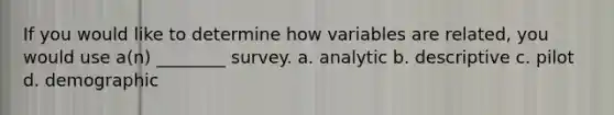 If you would like to determine how variables are related, you would use a(n) ________ survey. a. analytic b. descriptive c. pilot d. demographic