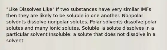 "Like Dissolves Like" If two substances have very similar IMFs then they are likely to be soluble in one another. Nonpolar solvents dissolve nonpolar solutes. Polar solvents dissolve polar solutes and many ionic solutes. Soluble: a solute dissolves in a particular solvent Insoluble: a solute that does not dissolve in a solvent