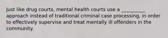 Just like drug courts, mental health courts use a __________ approach instead of traditional criminal case processing, in order to effectively supervise and treat mentally ill offenders in the community.​