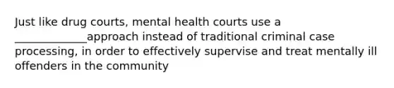 Just like drug courts, mental health courts use a _____________approach instead of traditional criminal case processing, in order to effectively supervise and treat mentally ill offenders in the community