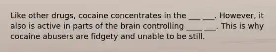 Like other drugs, cocaine concentrates in the ___ ___. However, it also is active in parts of the brain controlling ____ ___. This is why cocaine abusers are fidgety and unable to be still.